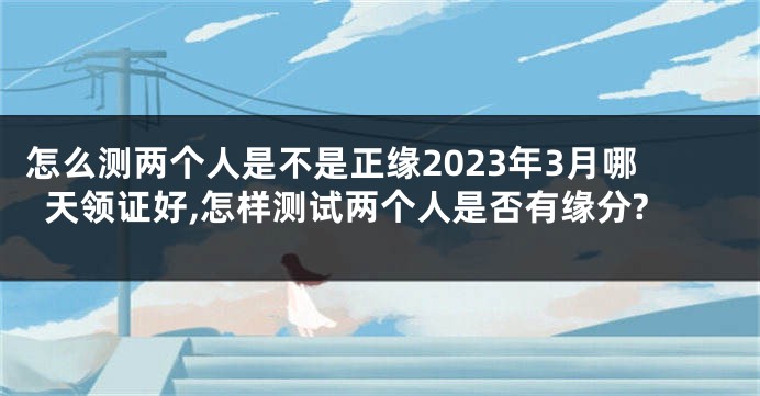 怎么测两个人是不是正缘2023年3月哪天领证好,怎样测试两个人是否有缘分?