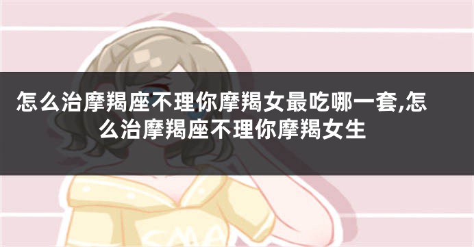 怎么治摩羯座不理你摩羯女最吃哪一套,怎么治摩羯座不理你摩羯女生