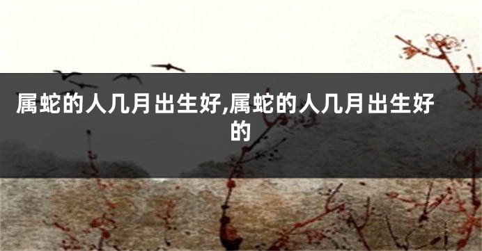属蛇的人几月出生好,属蛇的人几月出生好的