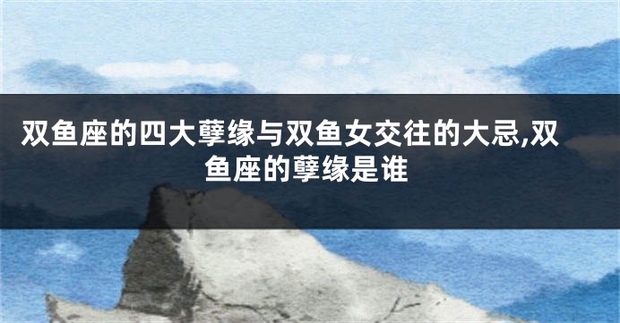 双鱼座的四大孽缘与双鱼女交往的大忌,双鱼座的孽缘是谁