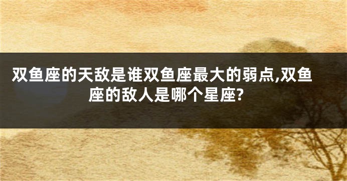 双鱼座的天敌是谁双鱼座最大的弱点,双鱼座的敌人是哪个星座?