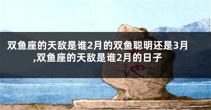 双鱼座的天敌是谁2月的双鱼聪明还是3月,双鱼座的天敌是谁2月的日子