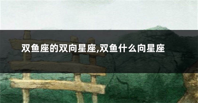 双鱼座的双向星座,双鱼什么向星座
