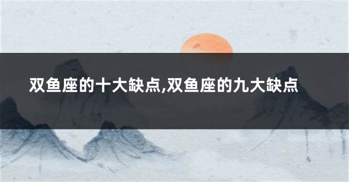 双鱼座的十大缺点,双鱼座的九大缺点