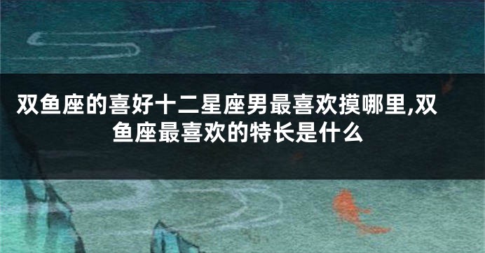 双鱼座的喜好十二星座男最喜欢摸哪里,双鱼座最喜欢的特长是什么