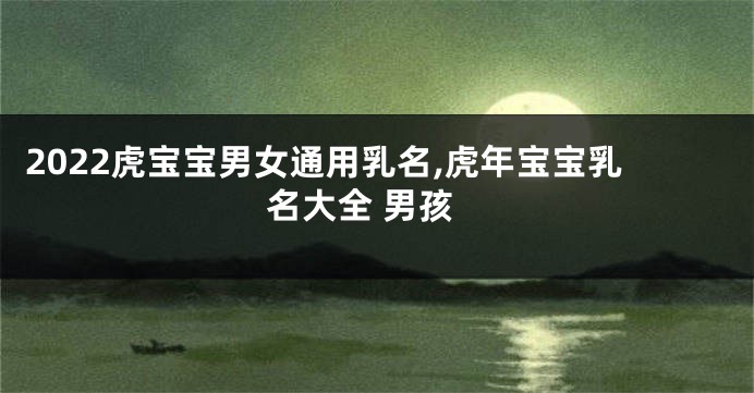 2022虎宝宝男女通用乳名,虎年宝宝乳名大全 男孩