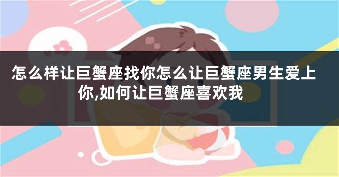 怎么样让巨蟹座找你怎么让巨蟹座男生爱上你,如何让巨蟹座喜欢我