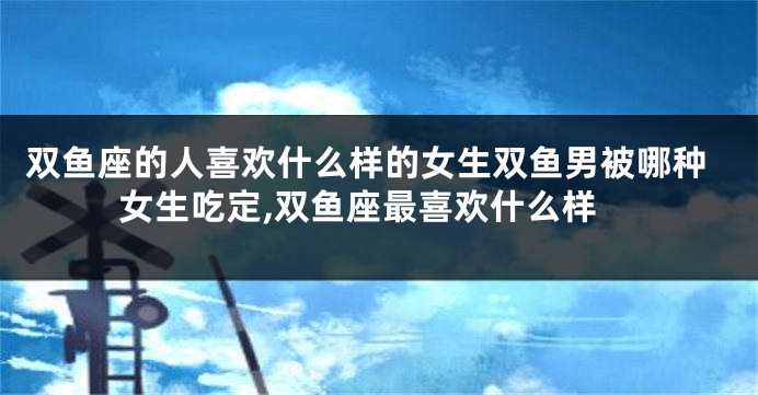 双鱼座的人喜欢什么样的女生双鱼男被哪种女生吃定,双鱼座最喜欢什么样