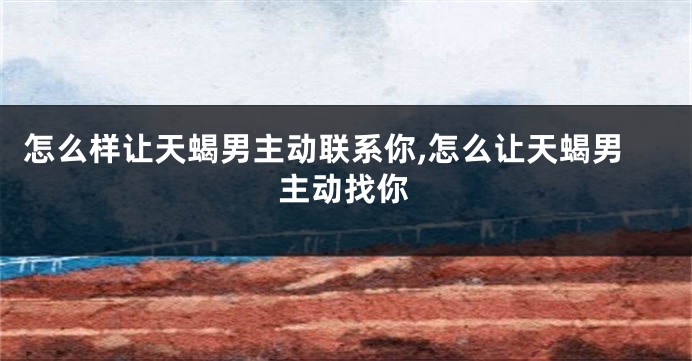 怎么样让天蝎男主动联系你,怎么让天蝎男主动找你