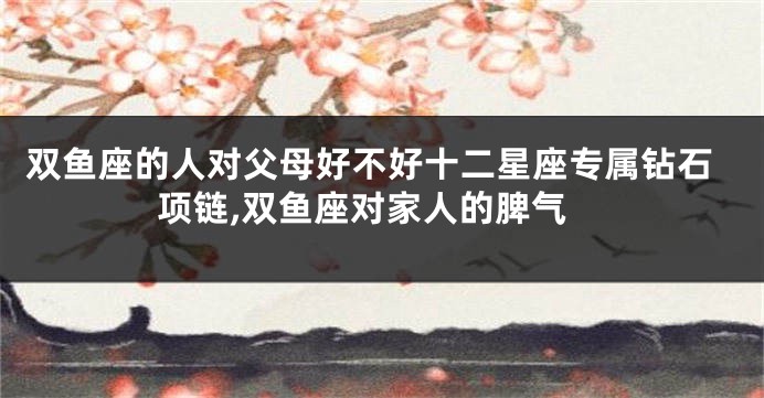 双鱼座的人对父母好不好十二星座专属钻石项链,双鱼座对家人的脾气