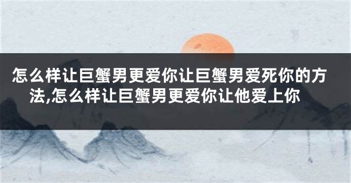 怎么样让巨蟹男更爱你让巨蟹男爱死你的方法,怎么样让巨蟹男更爱你让他爱上你