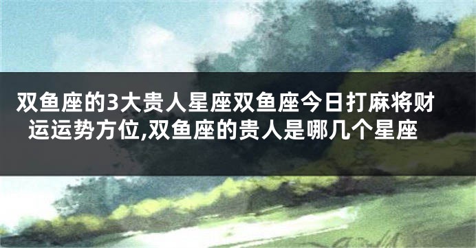 双鱼座的3大贵人星座双鱼座今日打麻将财运运势方位,双鱼座的贵人是哪几个星座