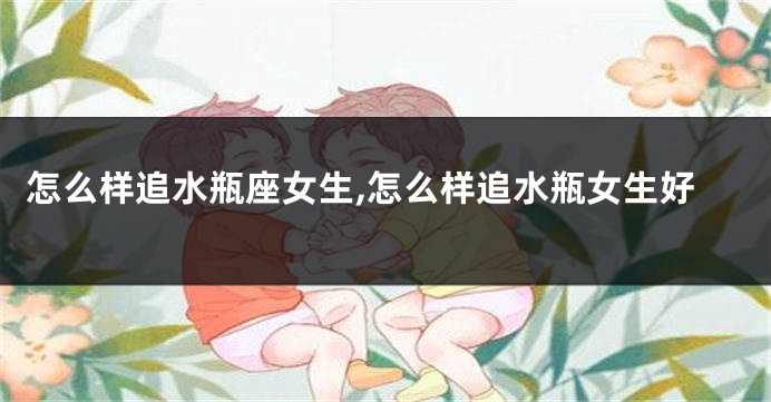 怎么样追水瓶座女生,怎么样追水瓶女生好