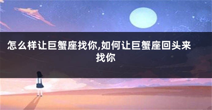 怎么样让巨蟹座找你,如何让巨蟹座回头来找你