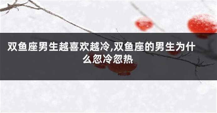 双鱼座男生越喜欢越冷,双鱼座的男生为什么忽冷忽热