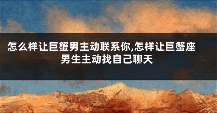 怎么样让巨蟹男主动联系你,怎样让巨蟹座男生主动找自己聊天