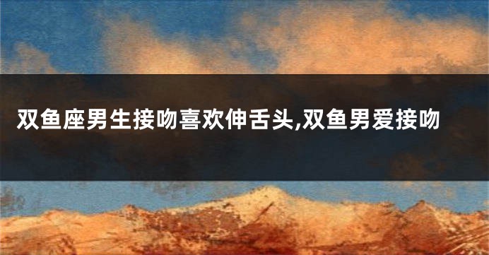 双鱼座男生接吻喜欢伸舌头,双鱼男爱接吻