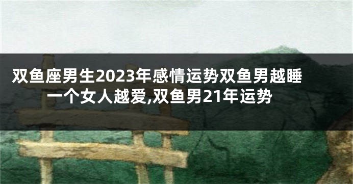 双鱼座男生2023年感情运势双鱼男越睡一个女人越爱,双鱼男21年运势