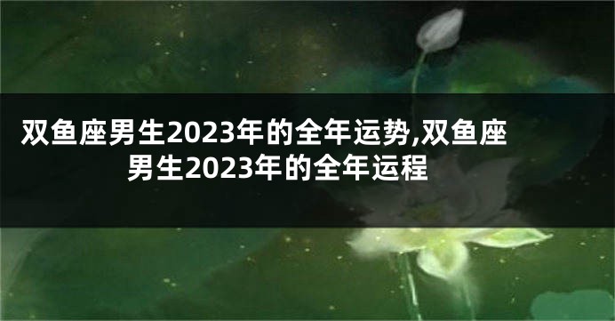 双鱼座男生2023年的全年运势,双鱼座男生2023年的全年运程