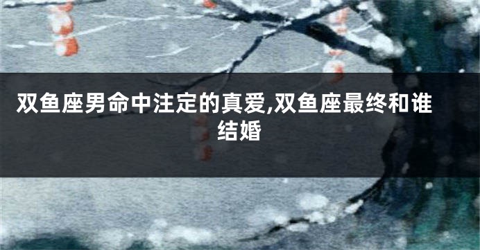 双鱼座男命中注定的真爱,双鱼座最终和谁结婚