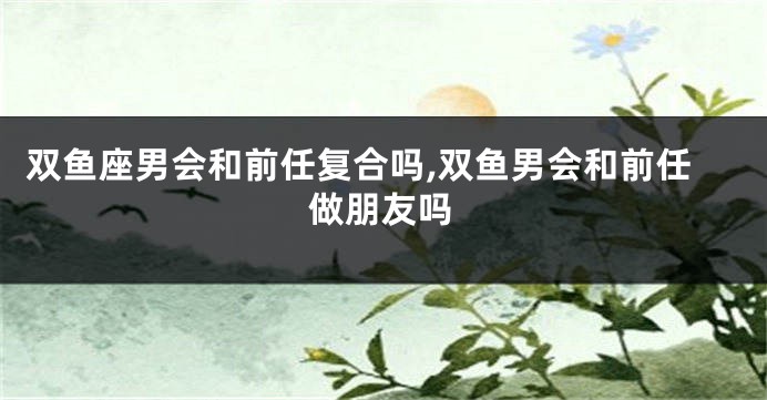 双鱼座男会和前任复合吗,双鱼男会和前任做朋友吗