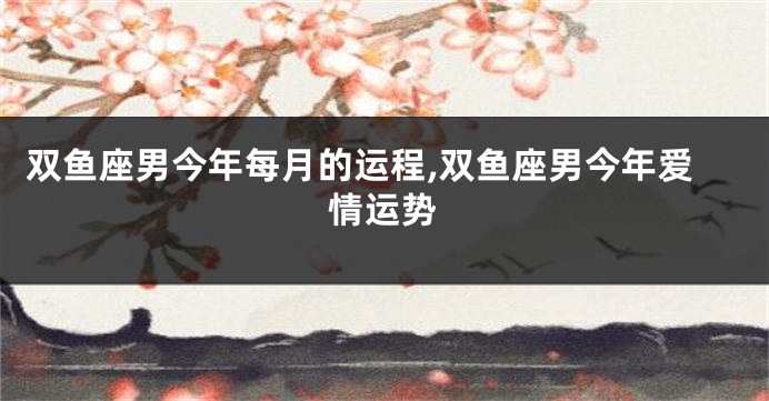 双鱼座男今年每月的运程,双鱼座男今年爱情运势