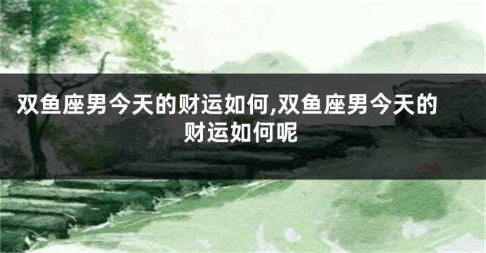 双鱼座男今天的财运如何,双鱼座男今天的财运如何呢
