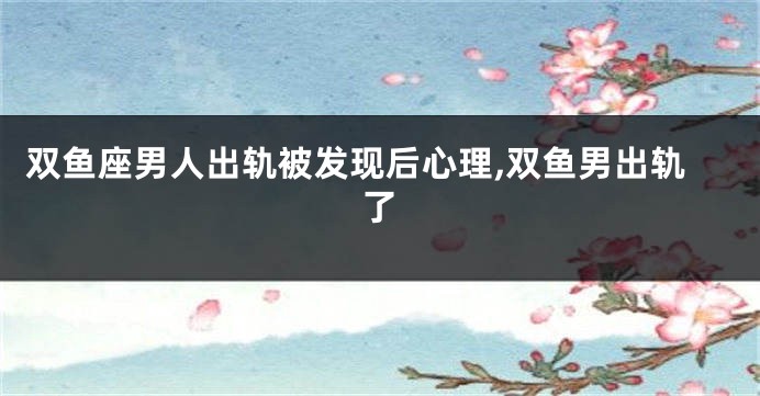 双鱼座男人出轨被发现后心理,双鱼男出轨了