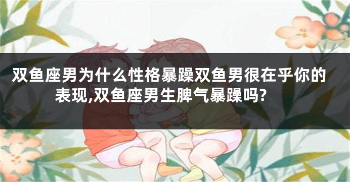 双鱼座男为什么性格暴躁双鱼男很在乎你的表现,双鱼座男生脾气暴躁吗?
