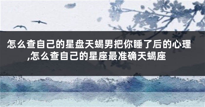 怎么查自己的星盘天蝎男把你睡了后的心理,怎么查自己的星座最准确天蝎座
