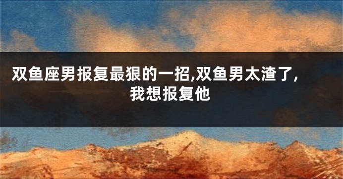 双鱼座男报复最狠的一招,双鱼男太渣了,我想报复他