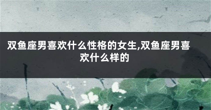 双鱼座男喜欢什么性格的女生,双鱼座男喜欢什么样的