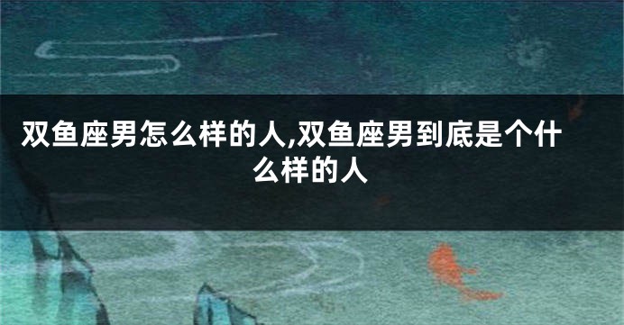 双鱼座男怎么样的人,双鱼座男到底是个什么样的人