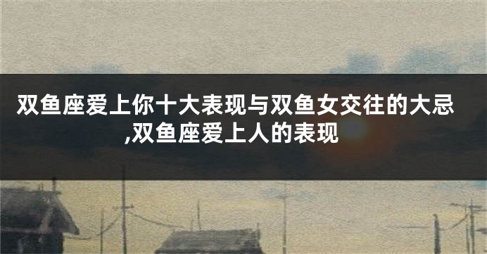 双鱼座爱上你十大表现与双鱼女交往的大忌,双鱼座爱上人的表现