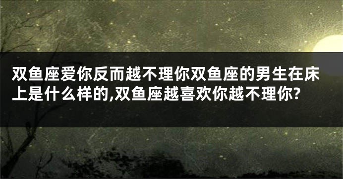 双鱼座爱你反而越不理你双鱼座的男生在床上是什么样的,双鱼座越喜欢你越不理你?