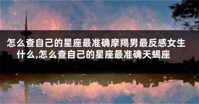怎么查自己的星座最准确摩羯男最反感女生什么,怎么查自己的星座最准确天蝎座