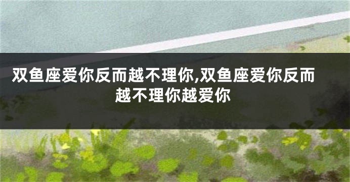 双鱼座爱你反而越不理你,双鱼座爱你反而越不理你越爱你