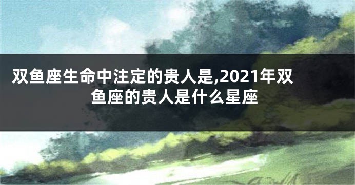 双鱼座生命中注定的贵人是,2021年双鱼座的贵人是什么星座