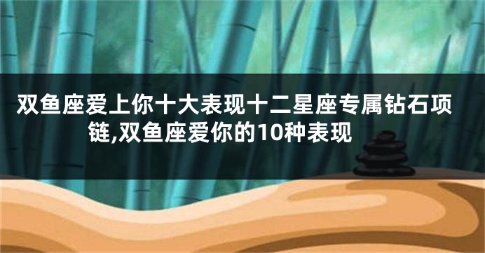 双鱼座爱上你十大表现十二星座专属钻石项链,双鱼座爱你的10种表现