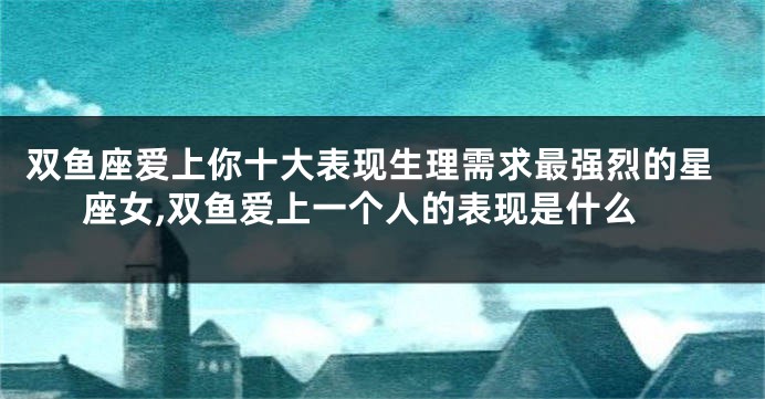 双鱼座爱上你十大表现生理需求最强烈的星座女,双鱼爱上一个人的表现是什么