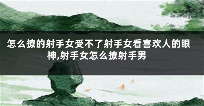 怎么撩的射手女受不了射手女看喜欢人的眼神,射手女怎么撩射手男