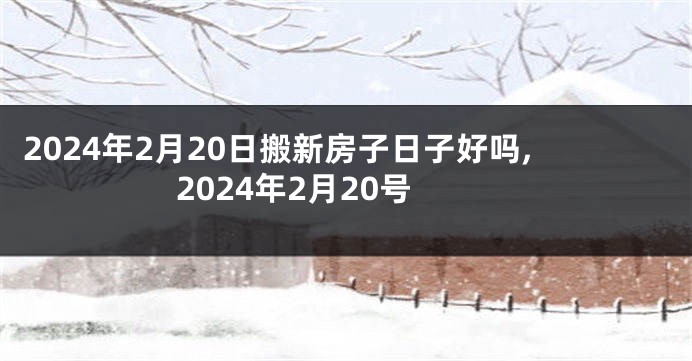 2024年2月20日搬新房子日子好吗,2024年2月20号