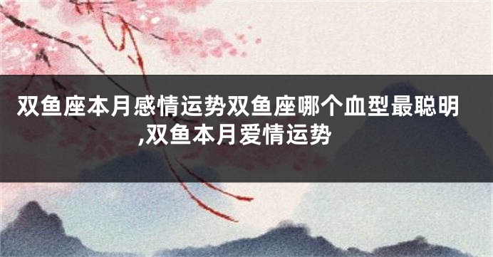 双鱼座本月感情运势双鱼座哪个血型最聪明,双鱼本月爱情运势