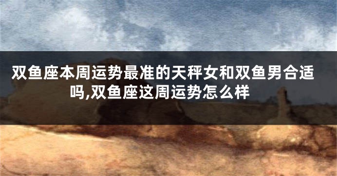 双鱼座本周运势最准的天秤女和双鱼男合适吗,双鱼座这周运势怎么样
