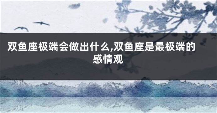 双鱼座极端会做出什么,双鱼座是最极端的感情观