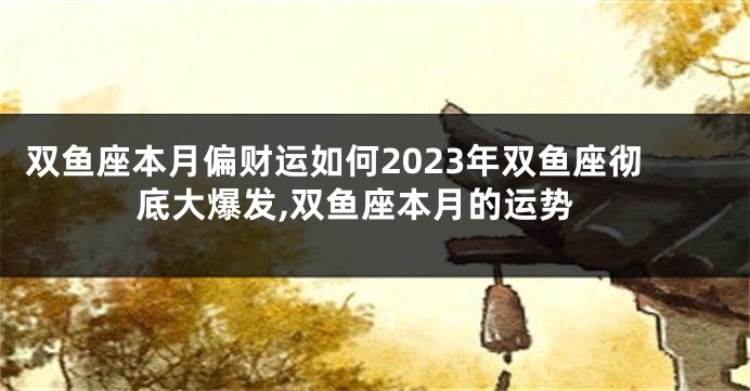 双鱼座本月偏财运如何2023年双鱼座彻底大爆发,双鱼座本月的运势