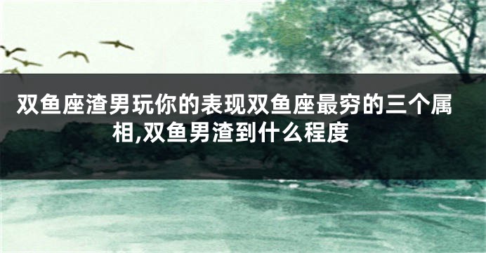 双鱼座渣男玩你的表现双鱼座最穷的三个属相,双鱼男渣到什么程度
