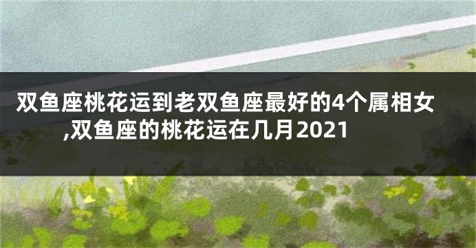 双鱼座桃花运到老双鱼座最好的4个属相女,双鱼座的桃花运在几月2021