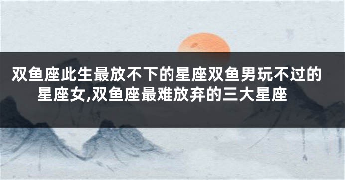 双鱼座此生最放不下的星座双鱼男玩不过的星座女,双鱼座最难放弃的三大星座