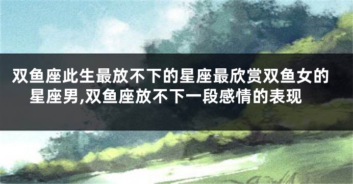 双鱼座此生最放不下的星座最欣赏双鱼女的星座男,双鱼座放不下一段感情的表现